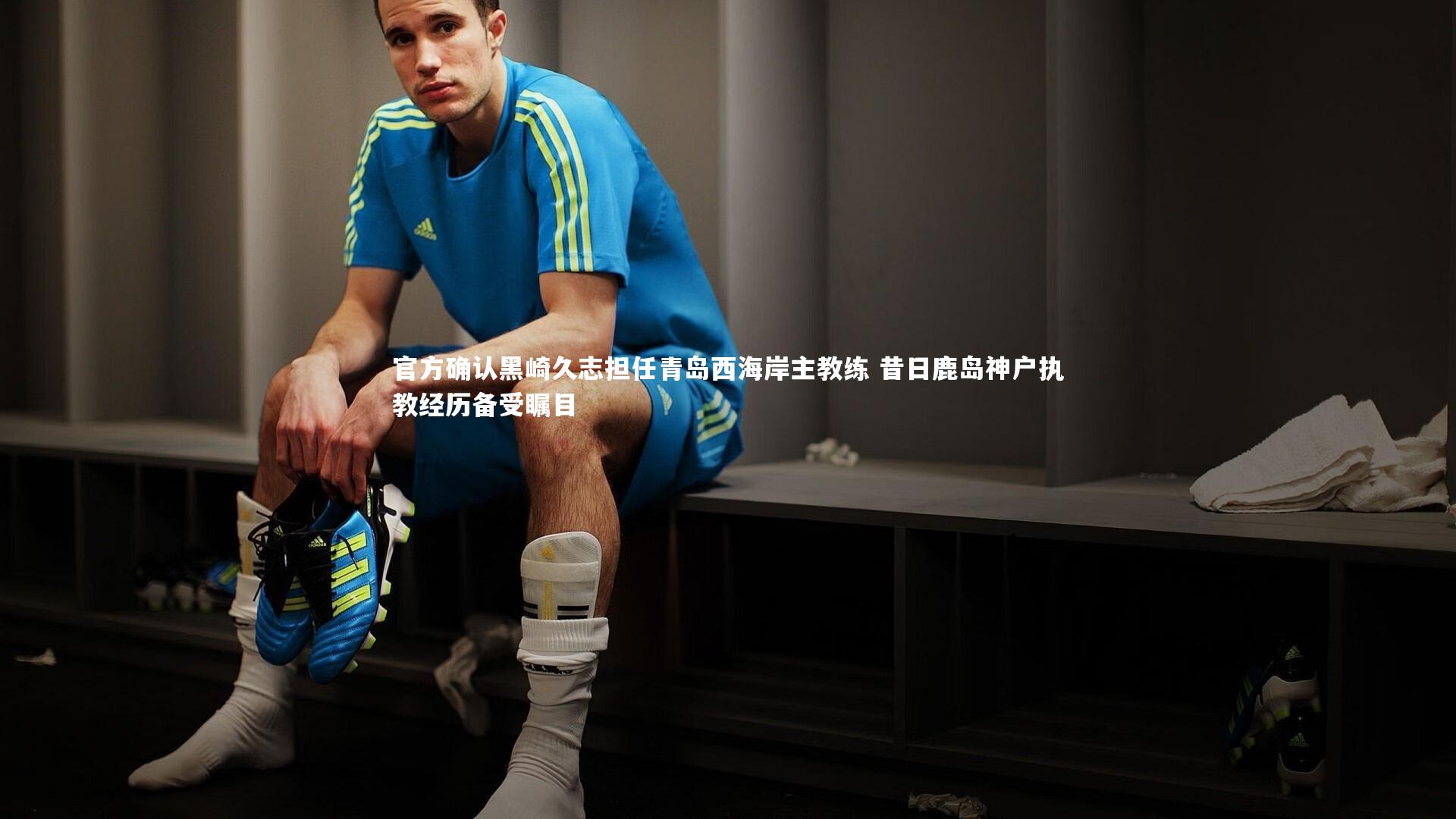 开云官网入口_官方确认黑崎久志担任青岛西海岸主教练 昔日鹿岛神户执教经历备受瞩目